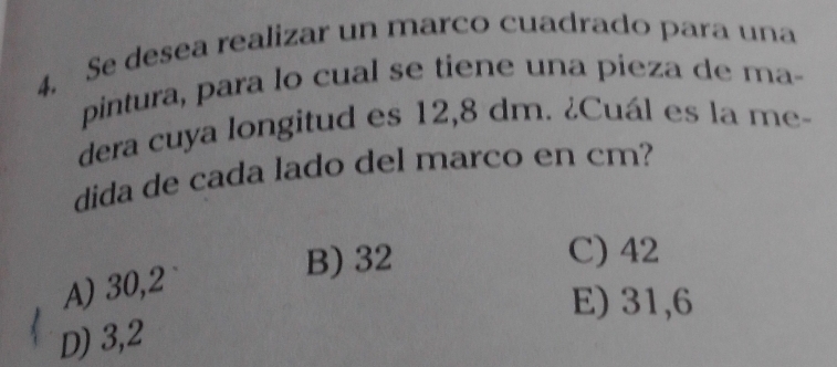 Se desea realizar un marco cuadrado para una
pintura, para lo cual se tiene una pieza de ma-
dera cuya longitud es 12,8 dm. ¿Cuál es la me-
dida de cada lado del marco en cm?
B) 32 C) 42
A) 30,2
E) 31,6
D) 3,2