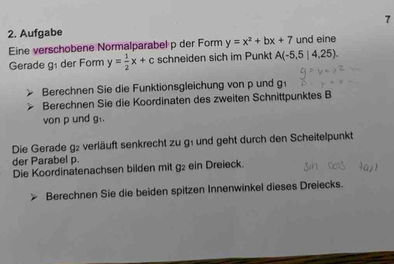 7 
2. Aufgabe 
Eine verschobene Normalparabel p der Form y=x^2+bx+7 und eine 
Gerade g der Form y= 1/2 x+c schneiden sich im Punkt A(-5,5|4,25). 
Berechnen Sie die Funktionsgleichung von p und g 
Berechnen Sie die Koordinaten des zweiten Schnittpunktes B 
von p und g_1, 
Die Gerade 9^2 e verläuft senkrecht zu g1 und geht durch den Scheitelpunkt 
der Parabel p. 
Die Koordinatenachsen bilden mit g^2 ein Dreieck. 
Berechnen Sie die beiden spitzen Innenwinkel dieses Dreiecks.