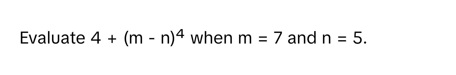 Evaluate 4 + (m - n)⁴ when m = 7 and n = 5.