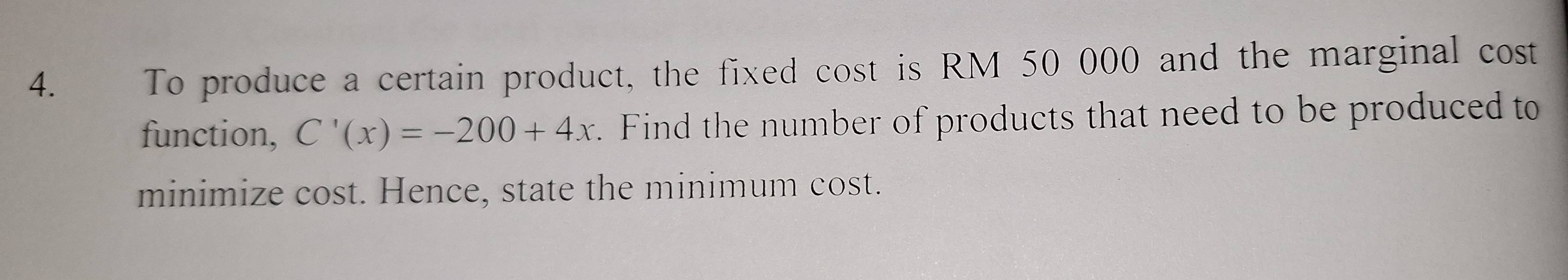 To produce a certain product, the fixed cost is RM 50 000 and the marginal cost 
function, C'(x)=-200+4x. Find the number of products that need to be produced to 
minimize cost. Hence, state the minimum cost.