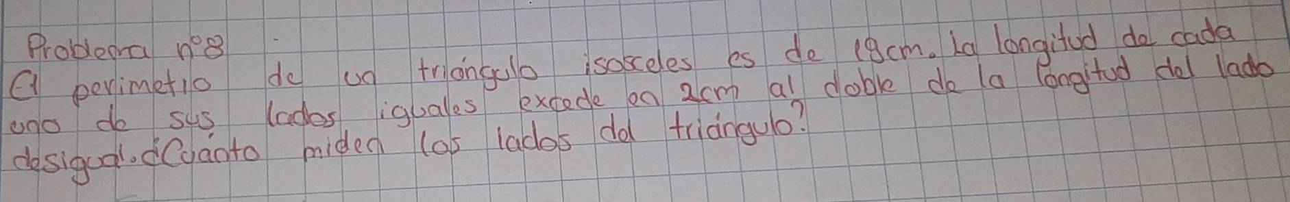 Problem n°8 
( penimetio de up triongao isoseles es de (9cm. Lg longifud do cada 
ano do sus lades iquales excede on 2cm al doble do (a longitud de lado 
desigual. dCganto miden los lados do trianguo?