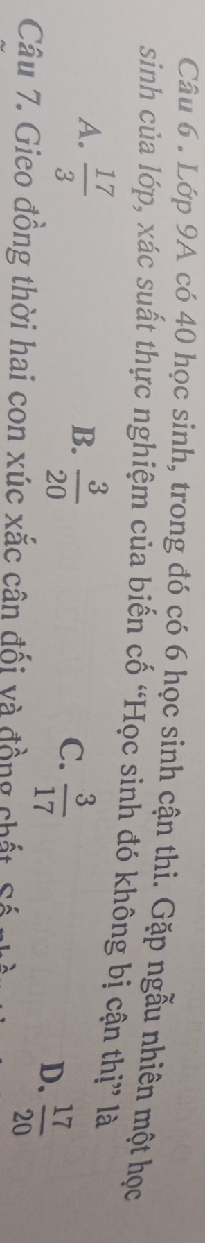 Lớp 9A có 40 học sinh, trong đó có 6 học sinh cận thi. Gặp ngẫu nhiên một học
sinh của lớp, xác suất thực nghiệm của biến cố “Học sinh đó không bị cận thị” là
A.  17/3 
B.  3/20 
C.  3/17 
D.  17/20 
Câu 7. Gieo đồng thời hai con xúc xắc cân đối và đồng chất S ố
