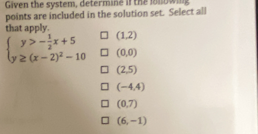 Given the system, determine if the lollowing
points are included in the solution set. Select all
that apply.
beginarrayl y>- 1/2 x+5 y≥ (x-2)^2-10endarray. (1,2)
(0,0)
(2,5)
(-4,4)
(0,7)
(6,-1)