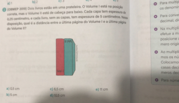 a) 1 b) 2 c) 3
O Para multip
O (OBMEP 2019) Dois livros estão em uma prateleira. O Volume I está na posição
os denomir
correta, mas o Volume II está de cabeça para baixo. Cada capa tem espessura de
0,25 centímetro, e cada livro, sem as capas, tem espessura de 5 centímetros. Ness
decimal, di
disposição, qual é a distância entre a última página do Volume I e a última págira O Para conve
do Vollume II? Na multipli
D
efetue a m
posicione 
mero origi
● Ao multipl
mos os nú
Colocamo
casas dec
meros dec
Para núme
a) 0,5 cm c) 6,5 cm e) 11 cm
b) 5 cm d) 10,5 cm