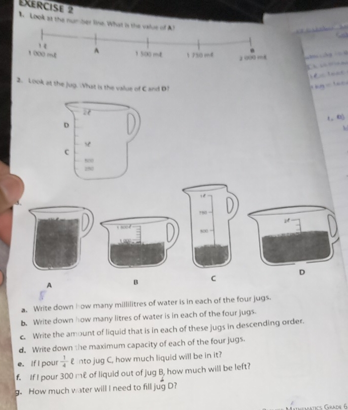 A Look at the number line. What is the vaiue of A?
a
1 000 esé A 1 5i00 m 1 730 mé 2 000 18
2. Look at the jug. What is the value of C and D!

a. Write down how many millilitres of water is in each of the four jugs.
b. Write down how many litres of water is in each of the four jugs.
c. Write the amount of liquid that is in each of these jugs in descending order.
d. Write down the maximum capacity of each of the four jugs.
e. If I pour  1/4 ell nto jug C, how much liquid will be in it?
f. If I pour 300 me of liquid out of jug B, how much will be left?
g. How much water will I need to fill jug D?
o Grade 6