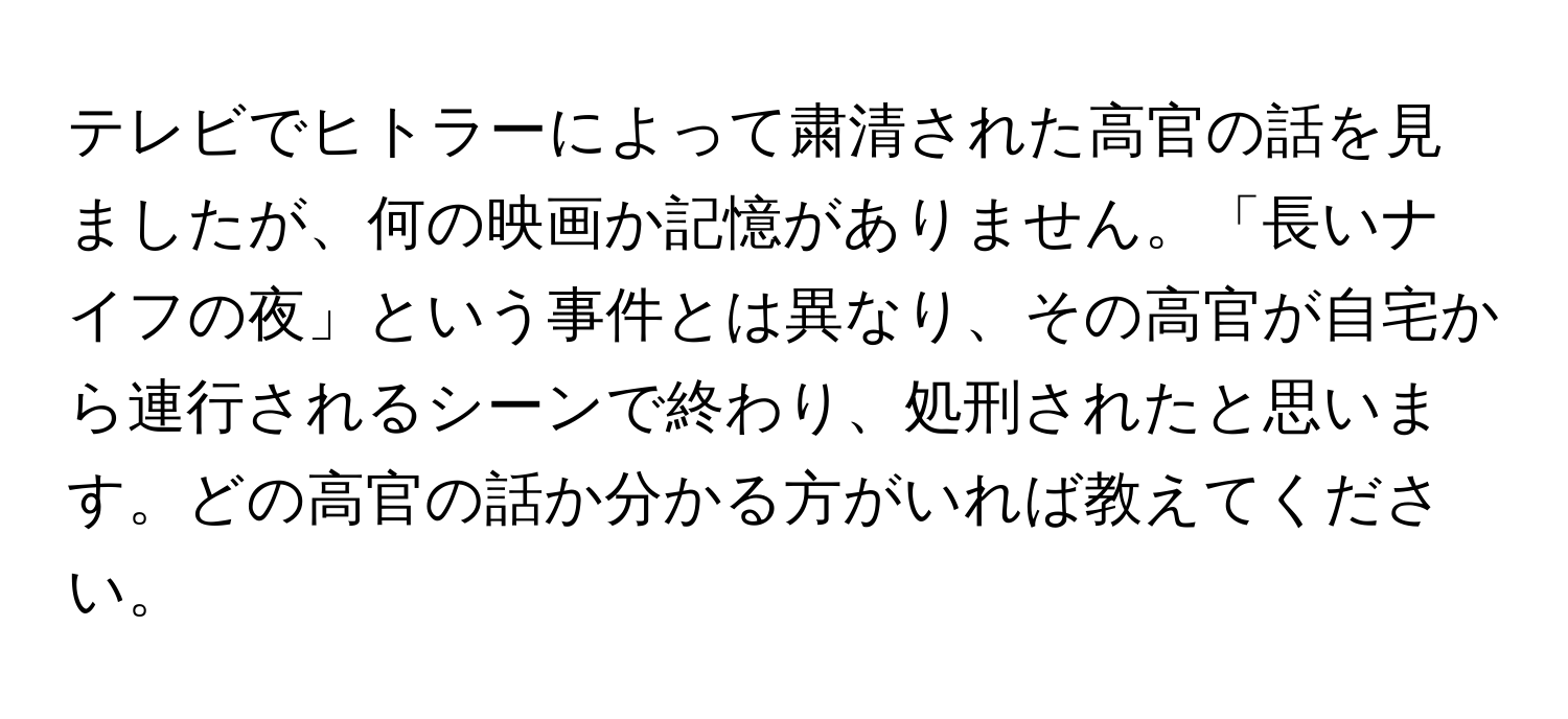 テレビでヒトラーによって粛清された高官の話を見ましたが、何の映画か記憶がありません。「長いナイフの夜」という事件とは異なり、その高官が自宅から連行されるシーンで終わり、処刑されたと思います。どの高官の話か分かる方がいれば教えてください。