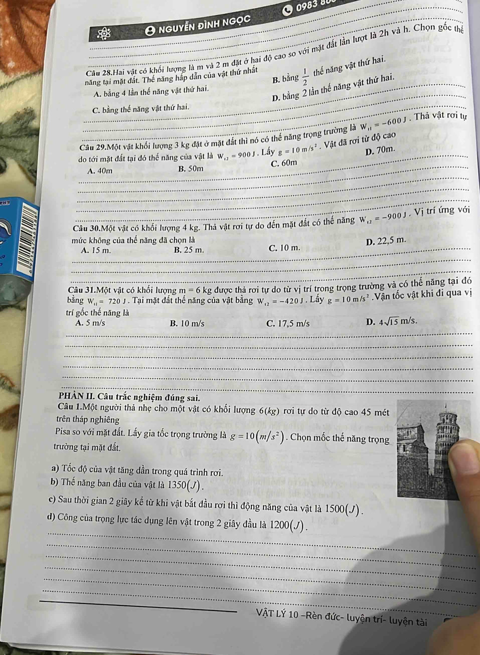 O0983 80_
* O nguyễn đình ngọc
Cầu 28.Hai vật có khối lượng là m và 2 m đặt ở hai độ cao so với mặt đất lần lượt là 2h và h. Chọn gốc thể
năng tại mặt đất. Thế năng hấp dẫn của vật thứ nhất  1/2  thế năng vật thứ hai.
B. bằng
_D. bằng 2 lần thế năng vật thứ hai.
_A. bằng 4 lần thế năng vật thứ hai.
_C. bằng thế năng vật thứ hai.
_
Câu 29.Một vật khối lượng 3 kg đặt ở mặt đất thì nó có thể năng trọng trường là W_11=-600J. Thả vật rơi tự
do tới mặt đất tại đó thế năng của vật là W_12=900J. Lầy g=10m/s^2. Vật đã rơi từ độ cao
D. 70m.
_A. 40m B. 50m C. 60m
83
_
_
_
Câu 30.Một vật có khối lượng 4 kg. Thả vật rời tự do đến mặt đất có thế năng W_12=-900J.  Vị trí ứng với
mức không của thế năng đã chọn là D. 22,5 m.
_
_A. 15 m. B. 25 m. C. 10 m.
_
Câu 31.Một vật có khối lượng m=6kg được thả rơi tự do từ vị trí trong trọng trường và có thế năng tại đó
bằng W_11=720J. Tại mặt đất thế năng của vật bằng W_12=-420J. Lấy g=10m/s^2 Vận tốc vật khi đi qua vị
trí gốc thế năng là
_
A. 5 m/s B. 10 m/s C. 17,5 m/s D. 4sqrt(15)m/s.
_
_
_
_
_
_
PHÀN II. Câu trắc nghiệm đúng sai.
Câu 1.Một người thả nhẹ cho một vật có khối lượng 6(kg) rơi tự do từ độ cao 45 mét
trên tháp nghiêng
Pisa so với mặt đất. Lấy gia tốc trọng trường là g=10(m/s^2). Chọn mốc thế năng trọng
trường tại mặt đất.
a) Tốc độ của vật tăng dần trong quá trình rơi.
b Thế năng ban đầu của vật là 1350(J).
c) Sau thời gian 2 giây kể từ khi vật bắt đầu rơi thì động năng của vật là 1500(J).
_
d) Công của trọng lực tác dụng lên vật trong 2 giây đầu là 1200(J).
_
_
_
_
_
_
VậT Lý 10 -Rèn đức- luyện trí- luyện tài