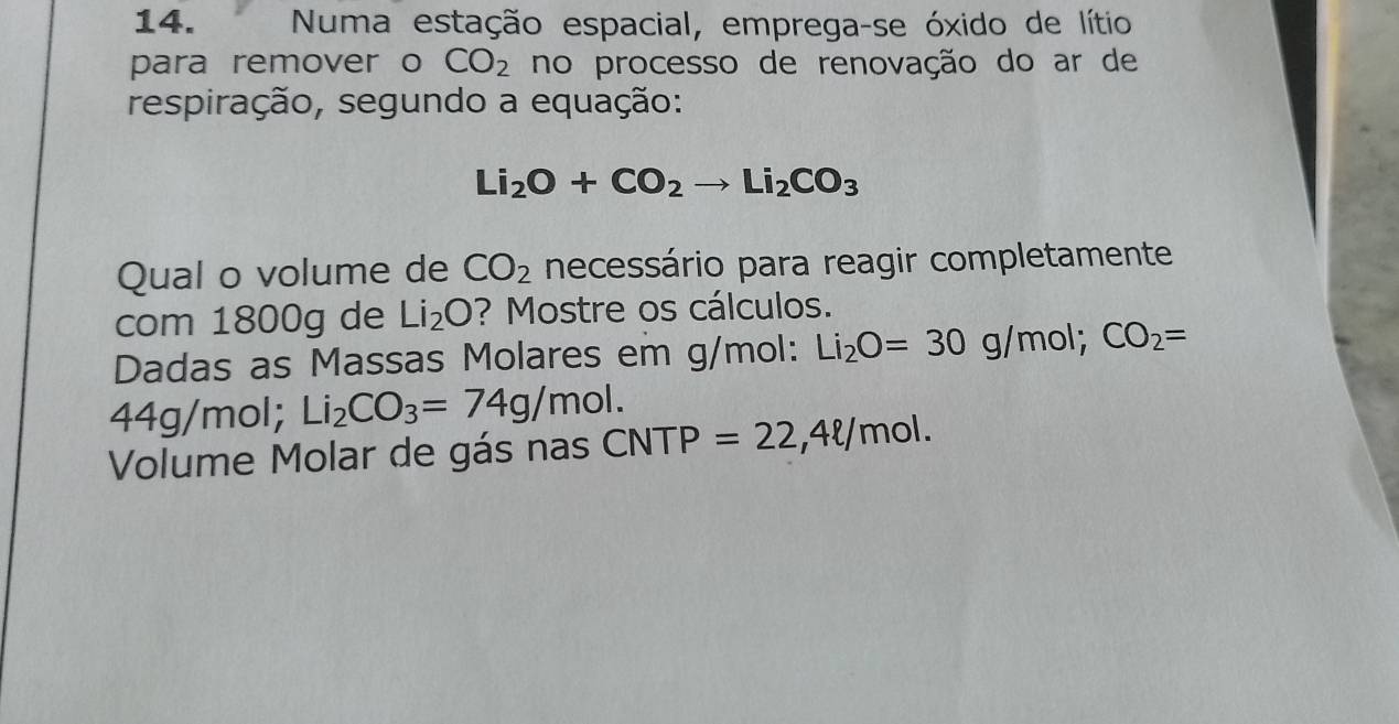 Numa estação espacial, emprega-se óxido de lítio 
para remover o CO_2 no processo de renovação do ar de 
respiração, segundo a equação:
Li_2O+CO_2to Li_2CO_3
Qual o volume de CO_2 necessário para reagir completamente 
com 1800g de Li_2O ? Mostre os cálculos. 
Dadas as Massas Molares em g/mol : Li_2O=30g/mol; CO_2=
44g/mol; Li_2CO_3=74g/mol. 
Volume Molar de gás nas CNTP =22,4ell /mol.