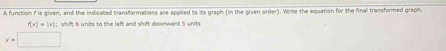 A function f is given, and the indicated transformations are applied to its graph (in the given order). Write the equation for the final transformed graph.
f(x)=|x|; shift 6 units to the left and shift downward 5 units
y=□