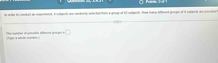 Question 32, 9491 Points: 0 of 1 
In order to conduct an experiment, 4 subjects are randomly selected from a group of 43 subjects. How many different groups of 4 subjects are possible? 
The number of possible different groups is □ 
(Type a whole number )