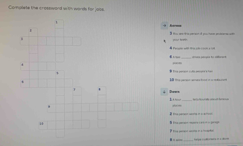 Complete the crossword with words for jobs. 
1 
Across 
2 
$ You see this person if you have problems with 
3 
your teeth
4 People with this job cook a lot. 
6 Atxo drives people to different
4 places 
5 
9 This person cuts people's ha 
10 This person serves food in a restaurant 
7 
↓ Down 
I A tcxr _tells tourats about famous
9 places 
2 This person works in a school. 
10 5 This person repairs cars in a garage. 
7 Tha person works in a hrspitil. 
A saies _helpa custonsers in a store.