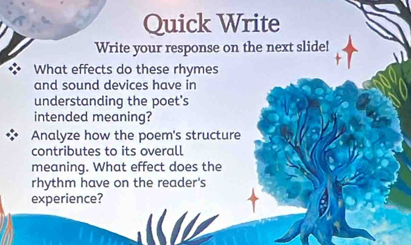 Quick Write 
Write your response on the next slide! 
What effects do these rhymes 
and sound devices have in 
understanding the poet's 
intended meaning? 
Analyze how the poem's structure 
contributes to its overall 
meaning. What effect does the 
rhythm have on the reader's 
experience?