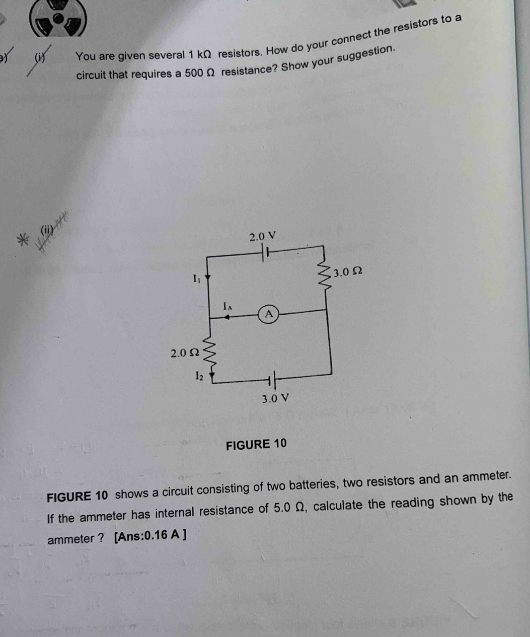 ay (i) You are given several 1 kΩ resistors. How do your connect the resistors to a
circuit that requires a 500 Ω resistance? Show your suggestion.
* (ii)
FIGURE 10
FIGURE 10 shows a circuit consisting of two batteries, two resistors and an ammeter.
If the ammeter has internal resistance of 5.0 Ω, calculate the reading shown by the
ammeter ? [Ans:0.16 A ]