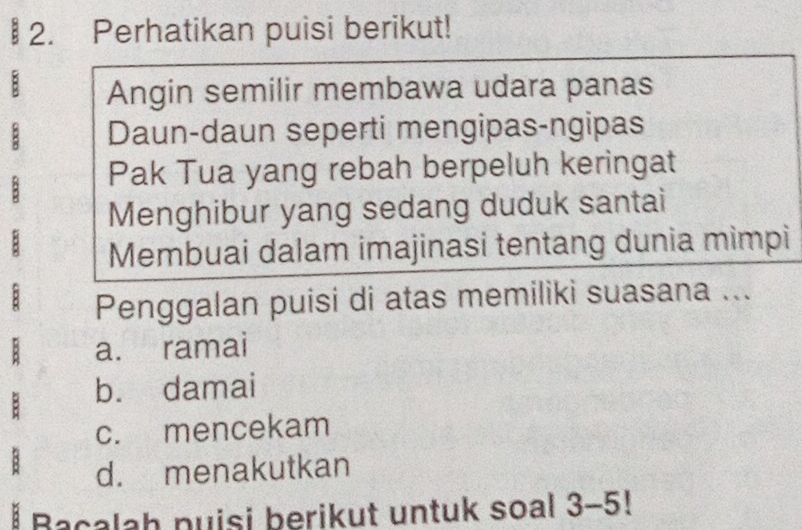 Perhatikan puisi berikut!
B Angin semilir membawa udara panas
Daun-daun seperti mengipas-ngipas
; Pak Tua yang rebah berpeluh keringat
Menghibur yang sedang duduk santai
Membuai dalam imajinasi tentang dunia mìmpi
Penggalan puisi di atas memiliki suasana ...
a. ramai
b. damai
c. mencekam
d. menakutkan
Bacalah puisi berikut untuk soal 3-5!