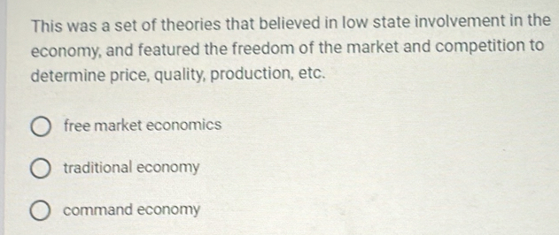 This was a set of theories that believed in low state involvement in the
economy, and featured the freedom of the market and competition to
determine price, quality, production, etc.
free market economics
traditional economy
command economy