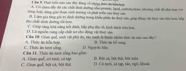 Câu 9, Phát biểu nào sau đây đúng về nhóm thức ăn hỗn hợp
A. Có chíra đầy đủ các chất dinh dưỡng như protein, lipid, carbohydrate, khoáng chất để phù hợp với
từng loài, từng giai đoạn sinh trưởng và phát triển của thuỷ sản.
B. Làm gia tăng giá trị dinh dưỡng trong khẩu phần ăn thuỷ sản, giúp động vật thuỷ sản tiêu hoá, hấp
thu chất dinh dưỡng tốt hơn.
C. Giúp tăng khả năng kết dính, hấp phụ độc tố, kích thích tiêu hoá.
D. Là nguồn cung cấp chất xơ cho động vật thuỷ sản.
Câu 10. Giun quế, sinh vật phù du, tảo xanh là thuộc nhóm thức ăn nào sau đây?
A. Thức ăn hỗn hợp. B. Thức ăn bổ sung.
C. Thức ăn tươi sống. D. Nguyên liệu.
Câu 11. Thức ăn tươi sống bao gồm:
A. Giun quế, có tươi, cá tạp. B. Bột cá, bột thịt, bột máu.
C. Giun quế, bột cả, bột thịt. D. Cô tươi, cá tạp, tảo, ngô, khoai.