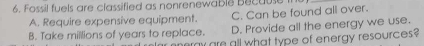 Fossil fuels are classified as nonrenewable Because
A. Require expensive equipment. C. Can be found all over.
B. Take millions of years to replace. D. Provide all the energy we use.
ay am all what type of energy resources ?