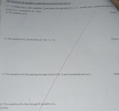 SECTION II: 50 MARKS (ANSWER 5 QUESTIONS ONLY) 
17. A straighst line 1 has a gradien 
points Q(1,-3) - 1/2  and paases through point P(-1,3)
a) The equstion of L and R(4,5) Find .Another lime 1a passes through t 
(2mks) 
b) The equation of L in the form ax+by+c=0. (3mks) 
c) The equation of a line passing through a point Sf(0,5) and is perpendicular to L (3ml 
d) The equation of a line through R parallel to L
(2mks)