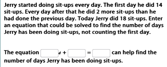 Jerry started doing sit-ups every day. The first day he did 14
sit-ups. Every day after that he did 2 more sit-ups than he 
had done the previous day. Today Jerry did 18 sit-ups. Enter 
an equation that could be solved to find the number of days
Jerry has been doing sit-ups, not counting the first day. 
The equation □ d+□ =□ can help find the 
number of days Jerry has been doing sit-ups.