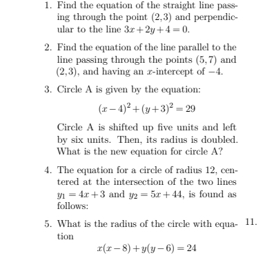 Find the equation of the straight line pass- 
ing through the point (2,3) and perpendic- 
ular to the line 3x+2y+4=0. 
2. Find the equation of the line parallel to the 
line passing through the points (5,7) and
(2,3) , and having an x-intercept of −4. 
3. Circle A is given by the equation:
(x-4)^2+(y+3)^2=29
Circle A is shifted up five units and left 
by six units. Then, its radius is doubled. 
What is the new equation for circle A? 
4. The equation for a circle of radius 12, cen- 
tered at the intersection of the two lines
y_1=4x+3 and y_2=5x+44 , is found as 
follows: 
5. What is the radius of the circle with equa- 11. 
tion
x(x-8)+y(y-6)=24