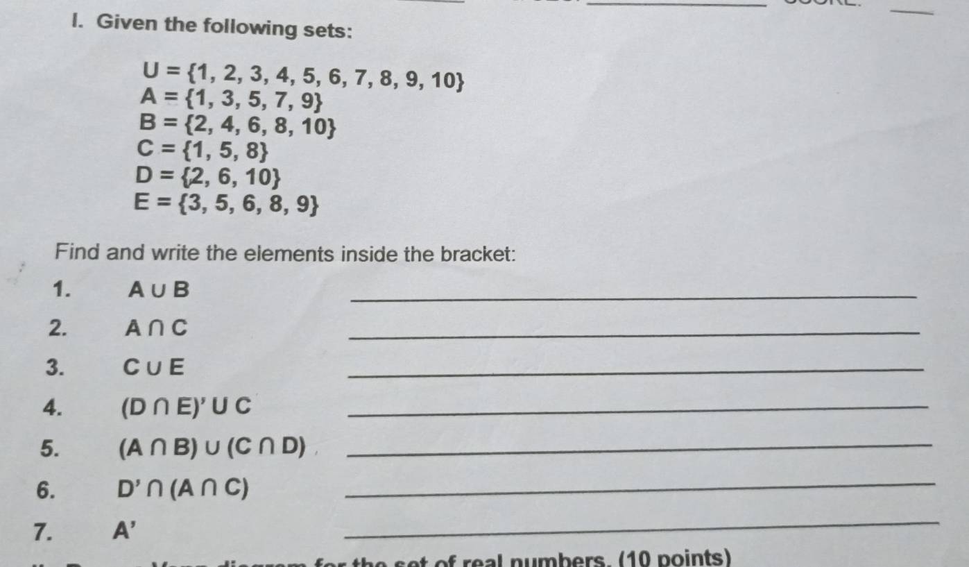 Given the following sets:
U= 1,2,3,4,5,6,7,8,9,10
A= 1,3,5,7,9
B= 2,4,6,8,10
C= 1,5,8
D= 2,6,10
E= 3,5,6,8,9
Find and write the elements inside the bracket: 
1. A∪ B
_ 
2. A∩ C
_ 
3. C∪ E
_ 
4. (D∩ E)'∪ C _ 
5. (A∩ B)∪ (C∩ D) _ 
6. D'∩ (A∩ C) _ 
7. A'
_ 
set of real numbers. (10 points)