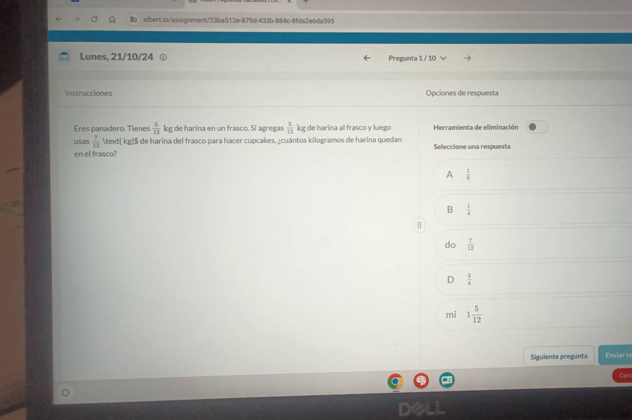 Lunes, 21/10/24 Pregunta 1 / 10
Instrucciones Opciones de respuesta
Eres panadero. Tienes  5/12  kg de harina en un frasco. Si agregas  5/12  kg de harina al frasco y luego Herramienta de eliminación
usas  7/12   kg$ de harina del frasco para hacer cupcakes, ¿cuántos kilogramos de harina quedan
Seleccione una respuesta
en el frasco?
A  1/6 
B  1/4 
:
do  7/12 
D  3/4 
mi 1 5/12 
Siguiente pregunta Enviar re
Cerr