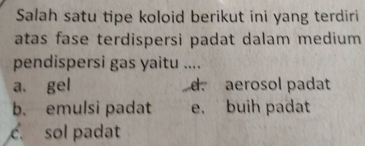 Salah satu tipe koloid berikut ini yang terdiri
atas fase terdispersi padat dalam medium .
pendispersi gas yaitu ....
a. gel d. aerosol padat
b. emulsi padat e. buih padat
c. sol padat