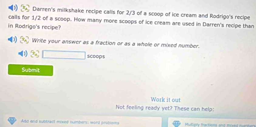 Darren's milkshake recipe calls for 2/3 of a scoop of ice cream and Rodrigo's recipe 
calls for 1/2 of a scoop. How many more scoops of ice cream are used in Darren's recipe than 
in Rodrigo's recipe? 
Write your answer as a fraction or as a whole or mixed number.
x_A^7□ scoops 
Submit 
Work it out 
Not feeling ready yet? These can help: 
Add and subtract mixed numbers: word problems Multiply fractions and mixed numbers