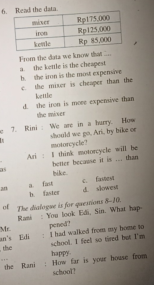 6ta.
From the data we know that ...
a. the kettle is the cheapest
b. the iron is the most expensive
c. the mixer is cheaper than the
kettle
d. the iron is more expensive than
the mixer
e 7. Rini : We are in a hurry. How
It should we go, Ari, by bike or
motorcycle?
Ari : I think motorcycle will be
better because it is ... than
as
bike.
an a. fast c. fastest
b. faster d. slowest
of The dialogue is for questions 8-10.
Rani : You look Edi, Sin. What hap-
Mr.
pened?
an's Edi : I had walked from my home to
the school. I feel so tired but I'm
... happy.
the Rani : How far is your house from
school?