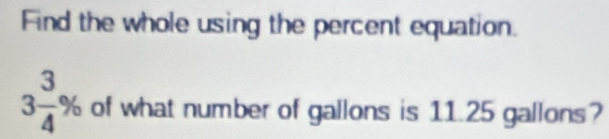 Find the whole using the percent equation.
3 3/4 % of what number of gallons is 11.25 gallons?