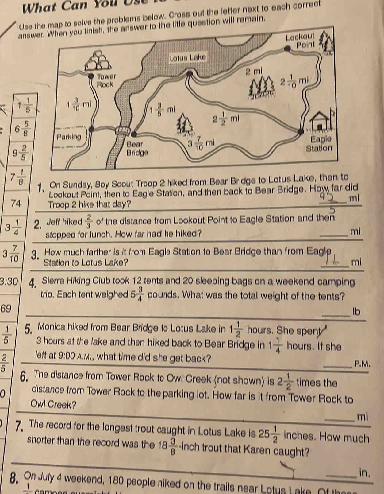 What Can You Us
Use the map to solve the problems below. Cross out the letter next to each correc
answer. When you finish, the answer to the title question will remain,
. On Sunday, Boy Scout Troop 2 hiked from Bear Bridge to Lotus Lake, then to
Lookout Point, then to Eagle Station, and then back to Bear Bridge. How far did
74 Troop 2 hike that day?
mi
3 1/4  2. Jeff hiked  2/3  of the distance from Lookout Point to Eagle Station and then
stopped for lunch. How far had he hiked? mi
3 7/10  3 How much farther is it from Eagle Station to Bear Bridge than from Eagle
Station to Lotus Lake?
_mi
3:30 4 Sierra Hiking Club took 12 tents and 20 sleeping bags on a weekend camping
trip. Each tent weighed 5 3/4  pounds. What was the total weight of the tents?
69
_lb
 1/5  5. Monica hiked from Bear Bridge to Lotus Lake in 1 1/2  hours. She spent 
3 hours at the lake and then hiked back to Bear Bridge in 1 1/4  hours. If she
left at 9:00 A.M., what time did she get back?
 2/5  _P.M.
6. The distance from Tower Rock to Owl Creek (not shown) is 2 1/2  times the
0 distance from Tower Rock to the parking lot. How far is it from Tower Rock to
Owl Creek?
_mi
7 The record for the longest trout caught in Lotus Lake is 25 1/2 inches. How much
shorter than the record was the 18 3/8  -inch trout that Karen caught?
in.
8. On July 4 weekend, 180 people hiked on the trails near Lotus Lake. Of the
1