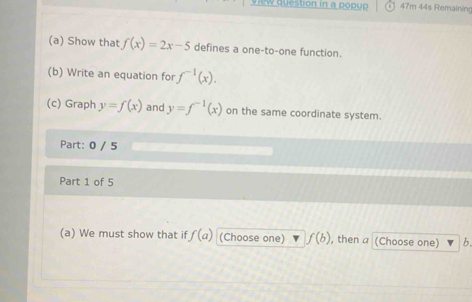 view question in a popup 47m 44s Remaining 
(a) Show that f(x)=2x-5 defines a one-to-one function. 
(b) Write an equation for f^(-1)(x). 
(c) Graph y=f(x) and y=f^(-1)(x) on the same coordinate system. 
Part: 0 / 5 
Part 1 of 5 
(a) We must show that if f(a) (Choose one) f(b) , then a (Choose one) b.