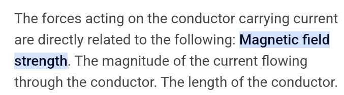 The forces acting on the conductor carrying current 
are directly related to the following: Magnetic field 
strength. The magnitude of the current flowing 
through the conductor. The length of the conductor.