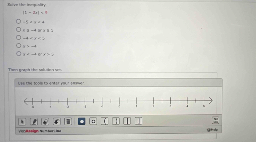 Solve the inequality.
|1-2x|<9</tex>
-5
x≤ -4 or x≥ 5
-4
x>-4
x or x>5
Then graph the solution set.
Use the tools to enter your answer.
。 ( ) 
NO
SOL
We Assign NumberLine Help