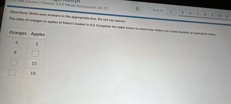 L3 MA Course I Honors 13.5-Week Assessment 24-25 .. 14 of 14 5 6 7 θ 9 10 11
Directions: Write your answers in the appropriate box. Do not use spaces.
The ratio of oranges to apples in Helen's basket is 4:3. Complete the table below to show how Helen can create baskets of equivalent ratios.