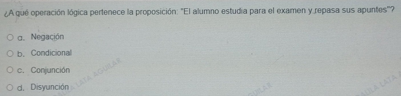 ¿A qué operación lógica pertenece la proposición: 'El alumno estudia para el examen y repasa sus apuntes'?
a. Negación
b. Condicional
c. Conjunción
d. Disyunción