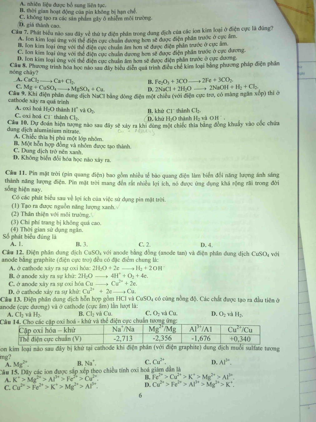 A. nhiên liệu được bổ sung liên tục.
B. thời gian hoạt động của pin không bị hạn chế.
C. không tạo ra các sản phẩm gây ô nhiễm môi trường.
D. giá thành cao.
Câu 7. Phát biểu nào sau đây về thứ tự điện phân trong dung dịch của các ion kim loại ở điện cực là đúng?
A. Ion kim loại ứng với thể điện cực chuẩn dương hơn sẽ được điện phân trước ở cực âm.
B. Ion kim loại ứng với thế điện cực chuẩn âm hơn sẽ được điện phân trước ở cực âm.
C. Ion kim loại ứng với thế điện cực chuẩn dương hơn sẽ được điện phân trước ở cực dương.
D. Ion kim loại ứng với thể điện cực chuân âm hơn sẽ được điện phân trước ở cực dương.
Câu 8. Phương trình hóa học nào sau đây biểu diễn quá trình điều chế kim loại bằng phương pháp điện phân
nóng chảy? gày
B. Fe_2O_3+3COto 2Fe+3CO_2.
A. CaCl_2to Ca+Cl_2. 2NaCl+2H_2Oto 2NaOH+H_2+Cl_2.
C. Mg+CuSO_4_  MgSO_4+Cu.
D.
Câu 9. Khi điện phân dung dịch NaCl bằng dòng điện một chiều (với điện cực trơ, có màng ngăn xhat op) thì ở
cathode xảy ra quá trình
A. oxi hoá H_2O thành H^+ và O_2. B. khử C1^- thành Cl_2.
C. oxi hoá C 1^- thành Cl_2.
D. khử H_2O thành H_2 và OH^-.
Câu 10. Dự đoán hiện tượng nào sau đây sẽ xảy ra khi dùng một chiếc thìa bằng đồng khuẩy vào cốc chứa
dung dịch aluminium nitrate.
A. Chiếc thìa bị phủ một lớp nhôm.
B. Một hỗn hợp đồng và nhôm được tạo thành.
C. Dung dịch trở nên xanh.
Đ. Không biến đổi hóa học nào xảy ra.
Câu 11. Pin mặt trời (pin quang điện) bao gồm nhiều tế bào quang điện làm biến đổi năng lượng ánh sáng
thành năng lượng điện. Pin mặt trời mang đến rất nhiều lợi ích, nó được ứng dụng khá rộng rãi trong đời
sống hiện nay.
Có các phát biểu sau về lợi ích của việc sử dụng pin mặt trời.
(1) Tạo ra được nguồn năng lượng xanh.
(2) Thân thiện với môi trường.
(3) Chi phí trang bị không quá cao.
(4) Thời gian sử dụng ngắn.
Số phát biểu đúng là
A. 1. B. 3. C. 2. D. 4.
Câu 12. Điện phân dung dịch CuSO₄ với anode bằng đồng (anode tan) và điện phân dung dịch CuSO_4 với
anode bằng graphite (điện cực trơ) đều có đặc điểm chung là:
A. ở cathode xảy ra sự oxi hóa: 2H_2O+2e _ H_2+2OH^-
B. ở anode xảy ra sự khử: 2H_2O _ 4H^++O_2+4e.
C. ở anode xảy ra sự oxi hóa Cu _→ Cu^(2+)+2e.
D. ở cathode xảy ra sự khử: Cu^(2+)+2e _ → Cu.
Câu 13. Điện phân dung dịch hỗn hợp gồm HCl và CuSO_4 có cùng nồng độ. Các chất được tạo ra đầu tiên ở
anode (cực dương) và ở cathode (cực âm) lần lượt là:
A. Cl_2 và H_2. B. Cl_2 và Cu. C. O_2 và Cu. D. O_2 và H_2.
và thế điện cực chuẩn tương ứng:
Ton kim loại nào sau đây bị khử tại cathode khi điện phân (với điện graphite) dung dịch muối sulfate tương
irng?
A. Mg^(2+). B. Na^+. C. Cu^(2+). D. Al^(3+).
Câu 15. Dãy các ion được sắp xếp theo chiều tính oxi hoá giảm dần là
A. K^+>Mg^(2+)>Al^(3+)>Fe^(2+)>Cu^(2+).
B. Fe^(2+)>Cu^(2+)>K^+>Mg^(2+)>Al^(3+).
C. Cu^(2+)>Fe^(2+)>K^+>Mg^(2+)>Al^(3+).
D. Cu^(2+)>Fe^(2+)>Al^(3+)>Mg^(2+)>K^+.
6