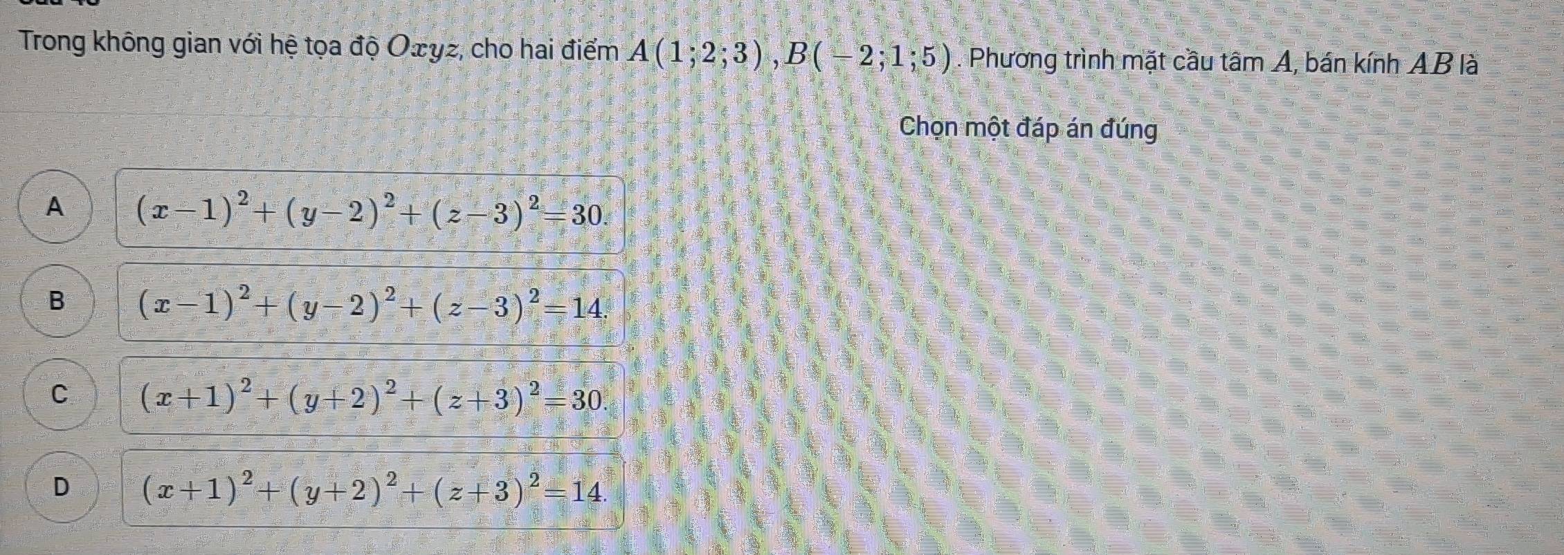 Trong không gian với hệ tọa độ Ożyz, cho hai điểm A(1;2;3), B(-2;1;5). Phương trình mặt cầu tâm A, bán kính AB là
Chọn một đáp án đúng
A (x-1)^2+(y-2)^2+(z-3)^2=30.
B (x-1)^2+(y-2)^2+(z-3)^2=14.
C (x+1)^2+(y+2)^2+(z+3)^2=30.
D (x+1)^2+(y+2)^2+(z+3)^2=14.