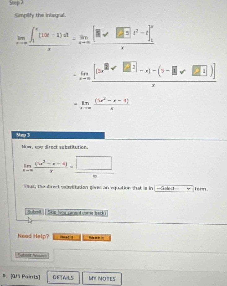 Simplify the integral.
limlimits _xto ∈fty ∈t _1^(x(10t-1)dtx)=frac [□ m]t/□ t^2-t]_1^xx
=limlimits _xto ∈fty frac [(5x^(□)-□ 2]^2-x)]x
=limlimits _xto ∈fty  ((5x^2-x-4))/x 
Step 3 
Now, use direct substitution.
limlimits _xto ∈fty  ((5x^2-x-4))/x = □ /∈fty  
Thus, the direct substitution gives an equation that is in —Select form、 
Submit Skip (you cannot come back) 
Need Help? Read II Watch it 
Submit Answer 
9. [0/1 Points] DETAILS MY NOTES