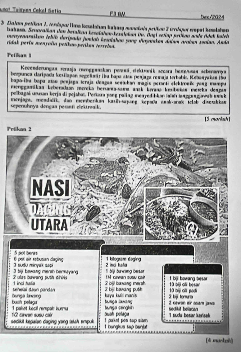 usat Tuisyen Cekal Setia F3 BM 
Dec/2024 
3 Dolam petikan 1, terdapat lima kesalahan bahasa manakala petikan 2 terdapat empat kesalahao 
bahasa. Senaraikan dan betulkan kesalahan-kexalahan itu. İagi setiap petikan anda tidak boleh 
menyenaraikan lebíh daripada jumlah kesalahan yang dinyatakan dalam arahan soalun. Anda 
tidak perlu menyalin petikan-petikan tersebut. 
Petikan I 
Kecenderungan remaja menggunakan perantì elektronik secara berterusan sebenarnya 
berpunca daripada kesilapan segelintir ibu bapa atau penjaga remaja terbabit. Kebanyakan ibu 
bapa-ibu bapa atau penjaga teruja dengan sentuhan magis peranti elektronik yang mampu 
menggantikan keberadaan mereka bersama-sama anak kerana kesibokan mereka dengan 
pelbagai urusan kerja di pejabat. Perkara yang paling menyedihkan ialah tanggungjawab untuk 
menjaga, mendidik, dan memberikan kasih-sayang kepada anak-anak telah diserahkan 
sepenuhnya dengan peranti elektronik, 
[S markah] 
Pe 
markah]