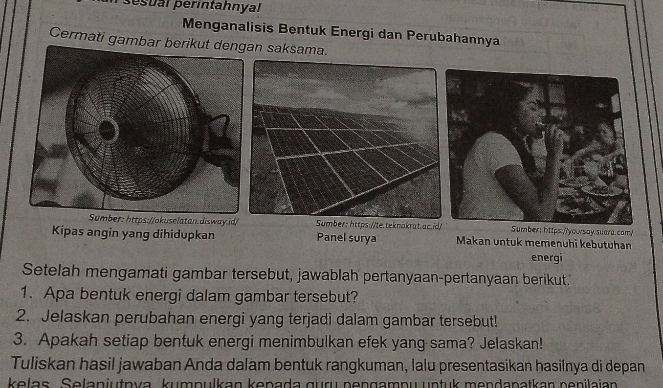 sesual perintahnya! 
Menganalisis Bentuk Energi dan Perubahannya 
Cermati gambar berin saksama. 
Sumber: https://okuselatan.disway.id/ Sumber: https://te.teknokrat.ac.idSumber: https://yoursay.suara.com/ 
Kipas angin yang dihidupkan Panel surya Makan untuk memenuhi kebutuhan 
energi 
Setelah mengamati gambar tersebut, jawablah pertanyaan-pertanyaan berikut. 
1. Apa bentuk energi dalam gambar tersebut? 
2. Jelaskan perubahan energi yang terjadi dalam gambar tersebut! 
3. Apakah setiap bentuk energi menimbulkan efek yang sama? Jelaskan! 
Tuliskan hasil jawaban Anda dalam bentuk rangkuman, lalu presentasikan hasilnya di depan 
kelas. Selanjutnva, kumpulkan kepada guru pengampu untuk mendapatkan penilajan