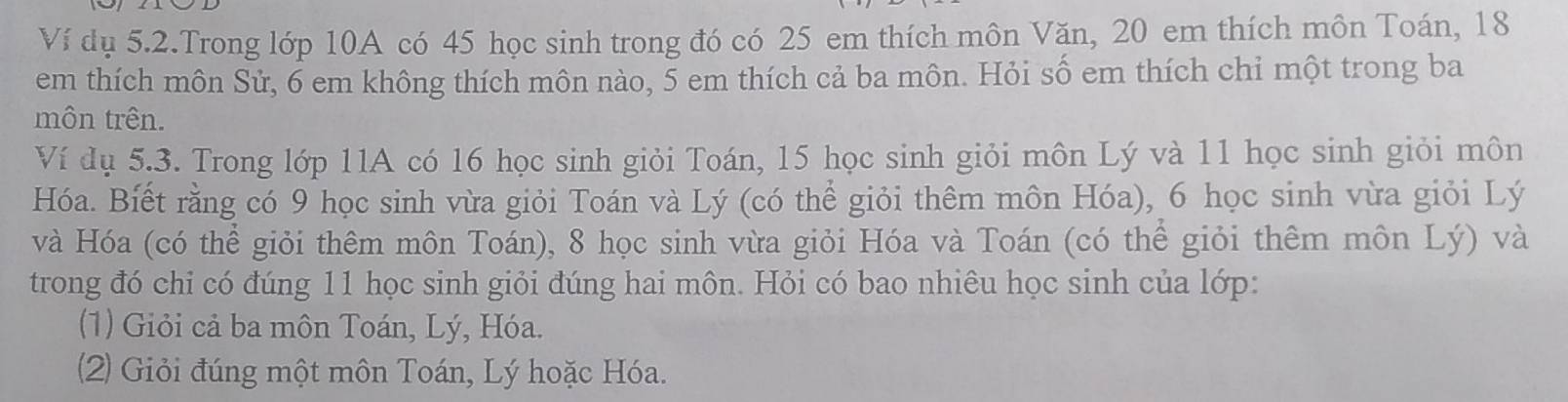 Ví dụ 5.2.Trong lớp 10A có 45 học sinh trong đó có 25 em thích môn Văn, 20 em thích môn Toán, 18
em thích môn Sử, 6 em không thích môn nào, 5 em thích cả ba môn. Hỏi số em thích chỉ một trong ba 
môn trên. 
Ví dụ 5.3. Trong lớp 11A có 16 học sinh giỏi Toán, 15 học sinh giỏi môn Lý và 11 học sinh giỏi môn 
Hóa. Biết rằng có 9 học sinh vừa giỏi Toán và Lý (có thể giỏi thêm môn Hóa), 6 học sinh vừa giỏi Lý 
và Hóa (có thể giỏi thêm môn Toán), 8 học sinh vừa giỏi Hóa và Toán (có thể giỏi thêm môn Lý) và 
trong đó chi có đúng 11 học sinh giỏi đúng hai môn. Hỏi có bao nhiêu học sinh của lớp: 
(1) Giỏi cả ba môn Toán, Lý, Hóa. 
(2) Giỏi đúng một môn Toán, Lý hoặc Hóa.