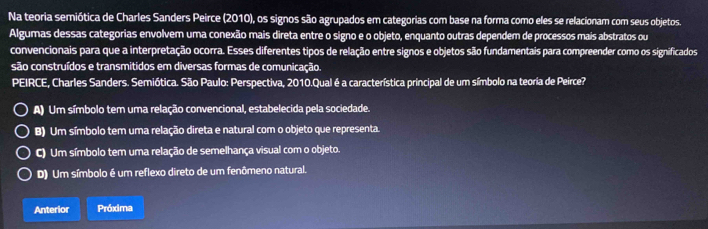 Na teoria semiótica de Charles Sanders Peirce (2010), os signos são agrupados em categorias com base na forma como eles se relacionam com seus objetos.
Algumas dessas categorias envolvem uma conexão mais direta entre o signo e o objeto, enquanto outras dependem de processos mais abstratos ou
convencionais para que a interpretação ocorra. Esses diferentes tipos de relação entre signos e objetos são fundamentais para compreender como os significados
são construídos e transmitidos em diversas formas de comunicação.
PEIRCE, Charles Sanders. Semiótica. São Paulo: Perspectiva, 2010.Qual é a característica principal de um símbolo na teoria de Peirce?
A) Um símbolo tem uma relação convencional, estabelecida pela sociedade.
B) Um símbolo tem uma relação direta e natural com o objeto que representa.
C) Um símbolo tem uma relação de semelhança visual com o objeto.
D) Um símbolo é um reflexo direto de um fenômeno natural.
Anterior Próxima