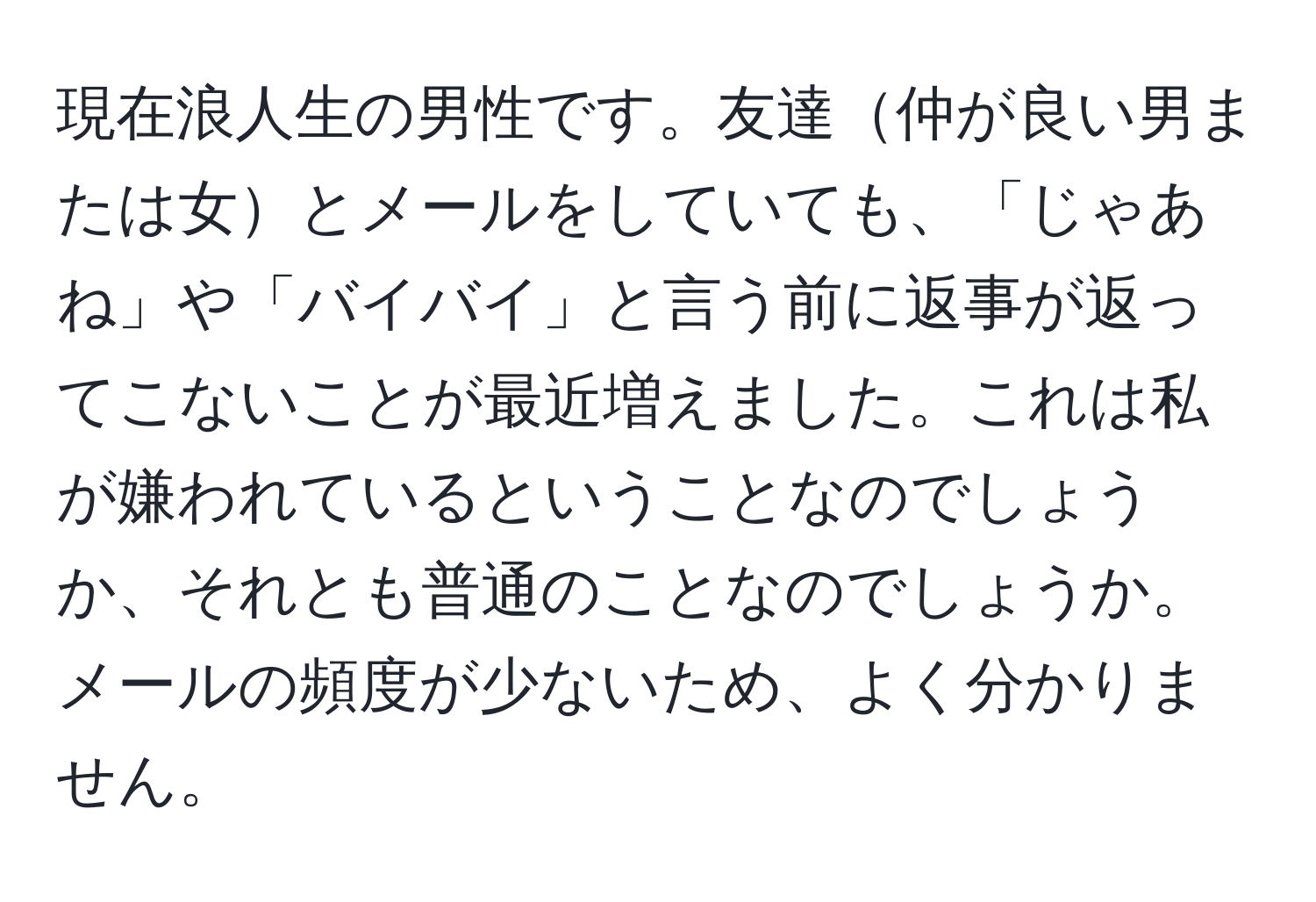 現在浪人生の男性です。友達仲が良い男または女とメールをしていても、「じゃあね」や「バイバイ」と言う前に返事が返ってこないことが最近増えました。これは私が嫌われているということなのでしょうか、それとも普通のことなのでしょうか。メールの頻度が少ないため、よく分かりません。