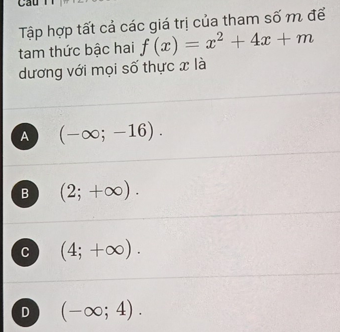 Tập hợp tất cả các giá trị của tham số m để
tam thức bậc hai f(x)=x^2+4x+m
dương với mọi số thực x là
A (-∈fty ;-16).
B (2;+∈fty ).
C (4;+∈fty ).
D (-∈fty ;4).