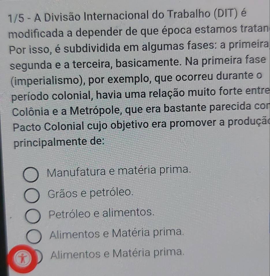 1/5 - A Divisão Internacional do Trabalho (DIT) é
modificada a depender de que época estamos tratan
Por isso, é subdividida em algumas fases: a primeira
segunda e a terceira, basicamente. Na primeira fase
(imperialismo), por exemplo, que ocorreu durante o
período colonial, havia uma relação muito forte entre
Colônia e a Metrópole, que era bastante parecida con
Pacto Colonial cujo objetivo era promover a produção
principalmente de:
Manufatura e matéria prima.
Grãos e petróleo.
Petróleo e alimentos.
Alimentos e Matéria prima.
Alimentos e Matéria prima.