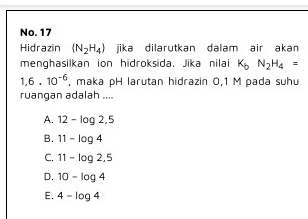 No. 17
Hidrazin (N_2H_4) jika dilarutkan dalam air akan
menghasilkan ion hidroksida. Jika nilai K_bN_2H_4=
1,6.10^(-6) , maka pH larutan hidrazin 0,1 M pada suhu
ruangan adalah ....
A. 12-log 2,5
B. 11-log 4
C. 11-log 2,5
D. 10-log 4
E. 4-log 4