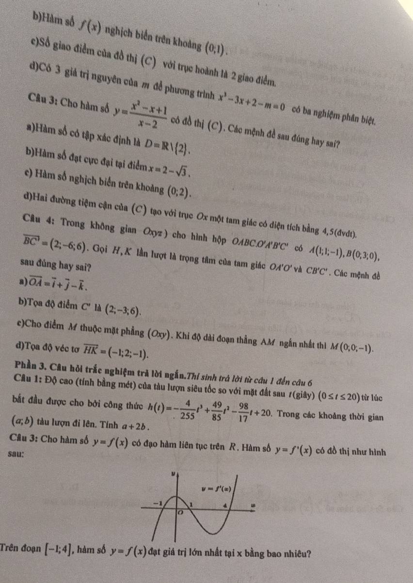 b)Hàm số f(x) nghịch biển trên khoảng (0,1).
c)Số giao điểm của đồ thị (C) với trục hoành là 2 giao điểm.
d)Có 3 giả trị nguyên của m để phương trình x^3-3x+2-m=0 có ba nghiệm phân biệt.
Câu 3: Cho hàm số y= (x^2-x+1)/x-2  có đồ thị (C). Các mệnh đề sau đúng hay sai?
2)Hàm số có tập xác định là D=R/ 2 .
b)Hàm số đạt cực đại tại điểm x=2-sqrt(3).
c) Hàm số nghịch biển trên khoảng (0;2).
d)Hai đường tiệm cận của (C) tạo với trục Ox một tam giác có diện tích bằng 4,5(đvdt).
Câu 4: Trong không gian Oxyz) cho hình hộp OABC.O A'B'C' có A(1;1;-1),B(0;3;0),
overline BC'=(2;-6;6). Gọi H,K lần lượt là trọng tâm của tam giác
sau đúng hay sai? OA'O' Và CB'C'. Các mệnh đề
a) vector OA=vector i+vector j-vector k.
b)Tọa độ điểm C' là (2;-3;6).
c)Cho điểm M thuộc mặt phẳng (Oxy). Khi độ dài đoạn thẳng AM ngắn nhất thì M(0;0;-1).
d)Tọa độ véc tơ overline HK=(-1;2;-1).
Phần 3. Câu hỏi trắc nghiệm trẻ lời ngắn.Thí sinh trả lời từ câu 1 đến câu 6
Câu 1: Độ cao (tính bằng mét) của tàu lượn siêu tốc so với mặt đất sau t(gidy)(0≤ t≤ 20) từ lúc
bắt đầu được cho bởi công thức h(t)=- 4/255 t^3+ 49/85 t^2- 98/17 t+20. Trong các khoảng thời gian
(a;b) tàu lượn đi lên. Tính a+2b.
Câu 3: Cho hàm số y=f(x) có đạo hàm liên tục trên R. Hàm số y=f'(x) có đồ thị như hình
sau:
Trên đoạn [-1;4] |, hàm số y=f(x) đạt giá trị lớn nhất tại x bằng bao nhiêu?