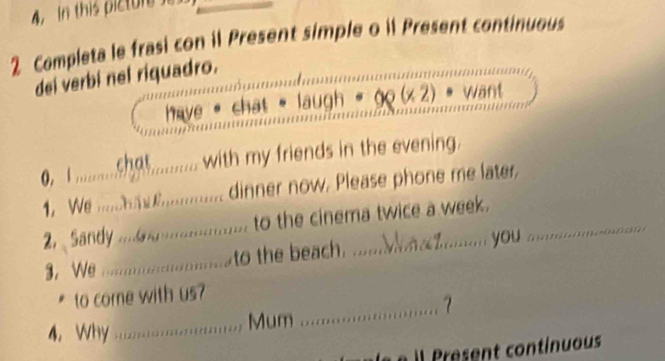 In this pictur 
2 Completa le frasi con il Present simple o il Present continuous 
dei verbi nel riquadro. 
have chat laugh want 
0, I ..........gt.......... with my friends in the evening. 
1. We ....... ............... dinner now. Please phone me later 
2. Sandy ................... to the cinema twice a week. 
3. We .........................to the beach. 
you 
to come with us? 
_7 
4. Wy .......................... Mum ... 
l Present continuous