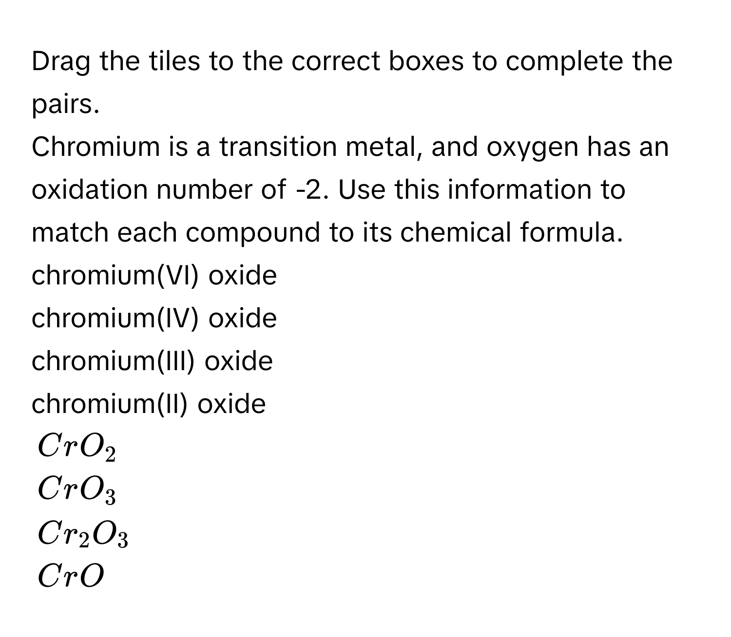 Drag the tiles to the correct boxes to complete the pairs. 
Chromium is a transition metal, and oxygen has an oxidation number of -2. Use this information to match each compound to its chemical formula. 
chromium(VI) oxide 
chromium(IV) oxide 
chromium(III) oxide 
chromium(II) oxide
$CrO_2$
$CrO_3$
$Cr_2O_3$
$CrO$